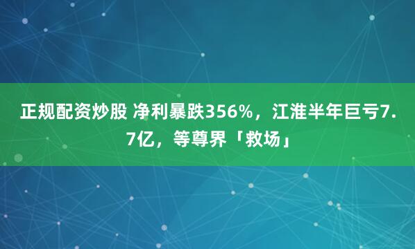正规配资炒股 净利暴跌356%,江淮半年巨亏7.7亿,等尊界「救场」