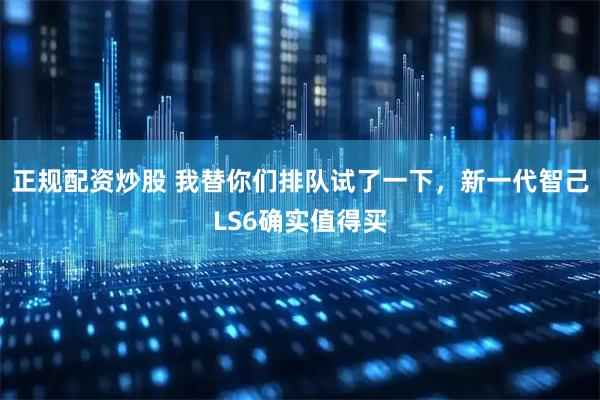 正规配资炒股 我替你们排队试了一下，新一代智己LS6确实值得买