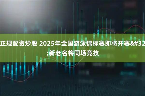 正规配资炒股 2025年全国游泳锦标赛即将开赛 新老名将同场竞技