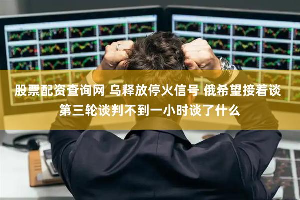 股票配资查询网 乌释放停火信号 俄希望接着谈 第三轮谈判不到一小时谈了什么