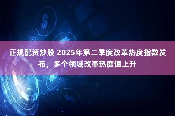 正规配资炒股 2025年第二季度改革热度指数发布，多个领域改革热度值上升