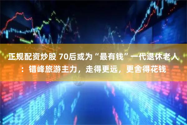 正规配资炒股 70后或为“最有钱”一代退休老人：错峰旅游主力，走得更远，更舍得花钱