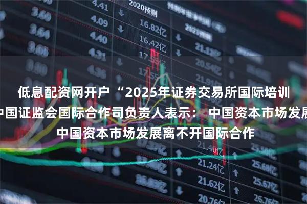 低息配资网开户 “2025年证券交易所国际培训班”在沪开班，中国证监会国际合作司负责人表示： 中国资本市场发展离不开国际合作