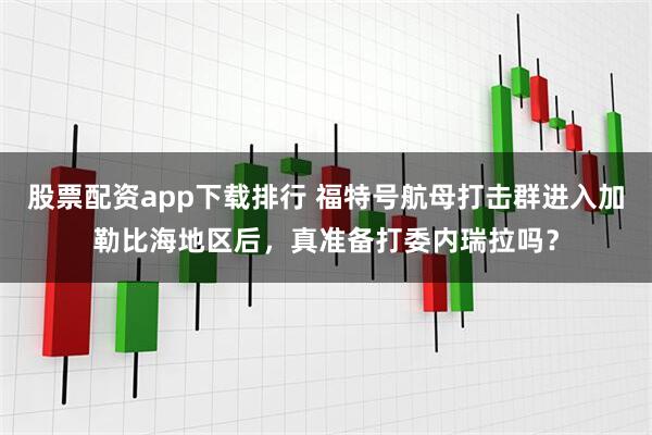 股票配资app下载排行 福特号航母打击群进入加勒比海地区后，真准备打委内瑞拉吗？