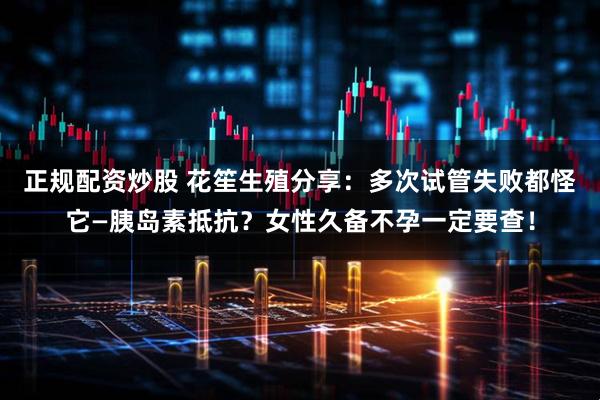 正规配资炒股 花笙生殖分享:多次试管失败都怪它—胰岛素抵抗?女性久备不孕一定要查!