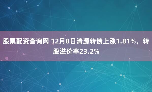 股票配资查询网 12月8日清源转债上涨1.81%，转股溢价率23.2%