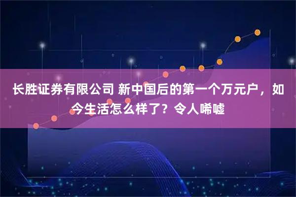 长胜证券有限公司 新中国后的第一个万元户，如今生活怎么样了？令人唏嘘