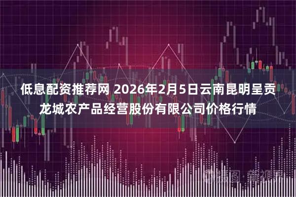 低息配资推荐网 2026年2月5日云南昆明呈贡龙城农产品经营股份有限公司价格行情