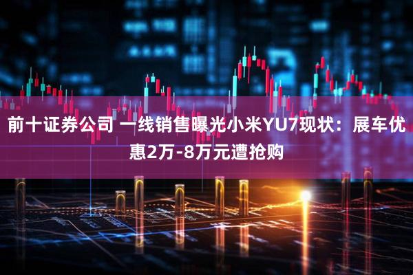 前十证券公司 一线销售曝光小米YU7现状:展车优惠2万-8万元遭抢购