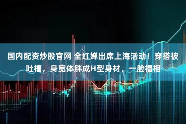 国内配资炒股官网 全红婵出席上海活动！穿搭被吐槽，身宽体胖成H型身材，一脸福相