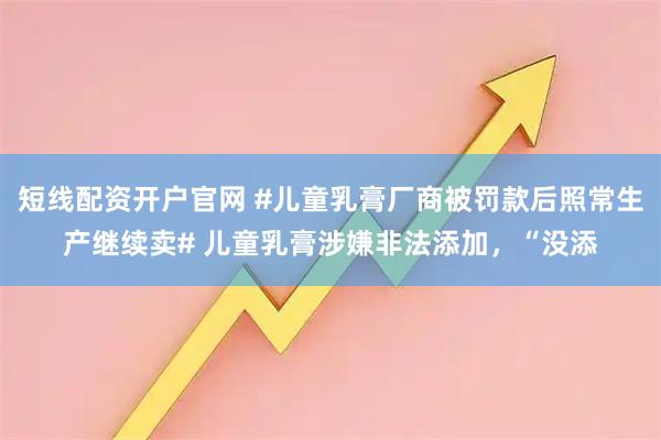 短线配资开户官网 #儿童乳膏厂商被罚款后照常生产继续卖# 儿童乳膏涉嫌非法添加，“没添