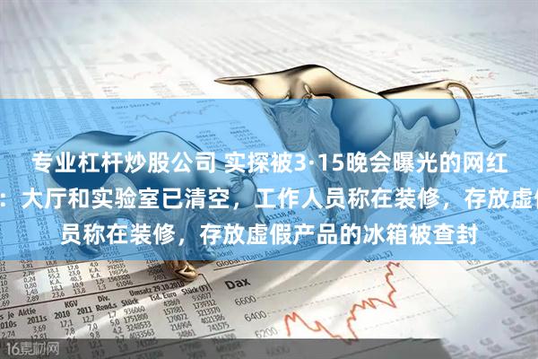 专业杠杆炒股公司 实探被3·15晚会曝光的网红“外泌体”生产企业：大厅和实验室已清空，工作人员称在装修，存放虚假产品的冰箱被查封