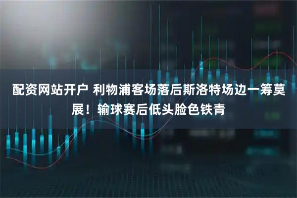 配资网站开户 利物浦客场落后斯洛特场边一筹莫展！输球赛后低头脸色铁青