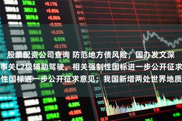 股票配资公司查询 防范地方债风险,国办发文深化投资审批制度改革;事关L2级辅助驾驶,相关强制性国标进一步公开征求意见;我国新增两处世界地质公园