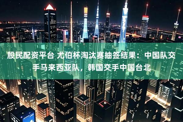 股民配资平台 尤伯杯淘汰赛抽签结果：中国队交手马来西亚队，韩国交手中国台北