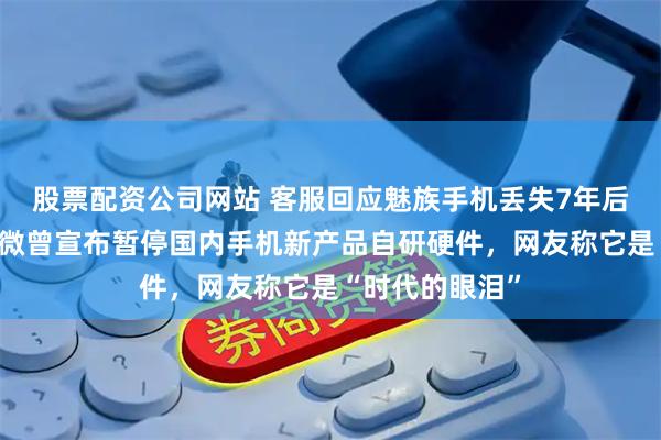 股票配资公司网站 客服回应魅族手机丢失7年后重新找回，官微曾宣布暂停国内手机新产品自研硬件，网友称它是“时代的眼泪”