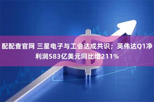 配配查官网 三星电子与工会达成共识；英伟达Q1净利润583亿美元同比增211%