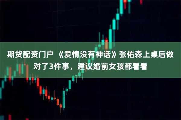 期货配资门户 《爱情没有神话》张佑森上桌后做对了3件事,建议婚前女孩都看看