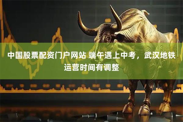 中国股票配资门户网站 端午遇上中考，武汉地铁运营时间有调整