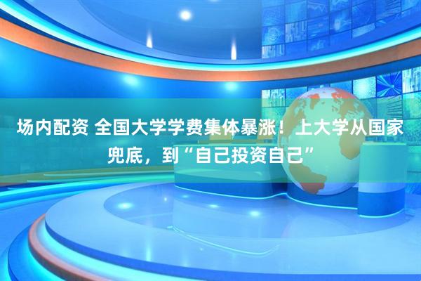 场内配资 全国大学学费集体暴涨！上大学从国家兜底，到“自己投资自己”