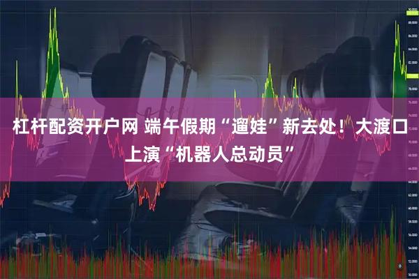 杠杆配资开户网 端午假期“遛娃”新去处！大渡口上演“机器人总动员”