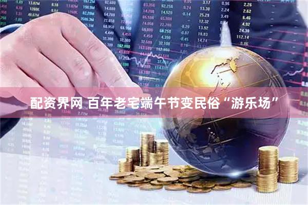 配资界网 百年老宅端午节变民俗“游乐场”