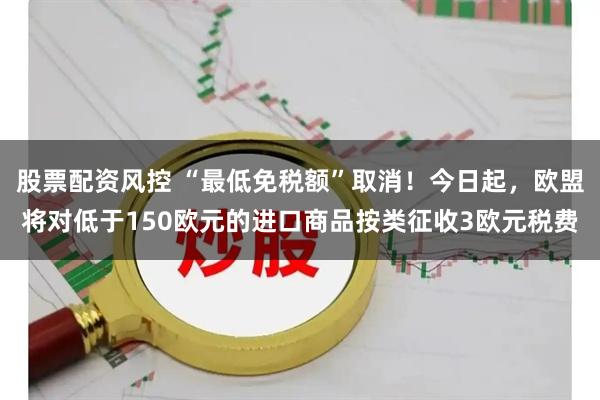 股票配资风控 “最低免税额”取消！今日起，欧盟将对低于150欧元的进口商品按类征收3欧元税费