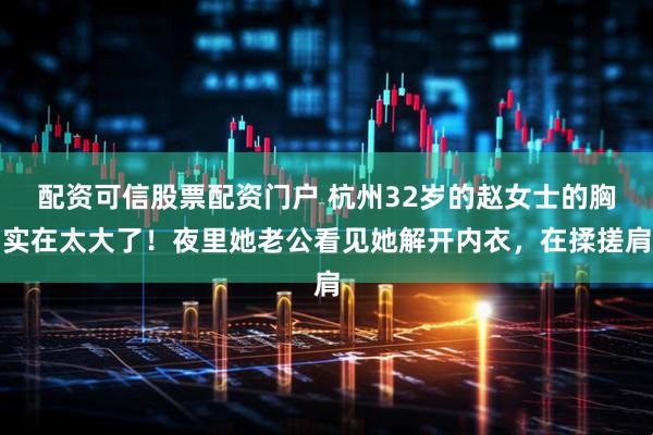 配资可信股票配资门户 杭州32岁的赵女士的胸实在太大了！夜里她老公看见她解开内衣，在揉搓肩