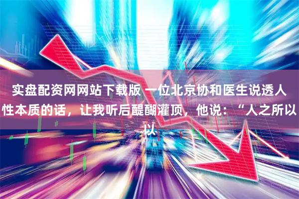 实盘配资网网站下载版 一位北京协和医生说透人性本质的话，让我听后醍醐灌顶，他说：“人之所以