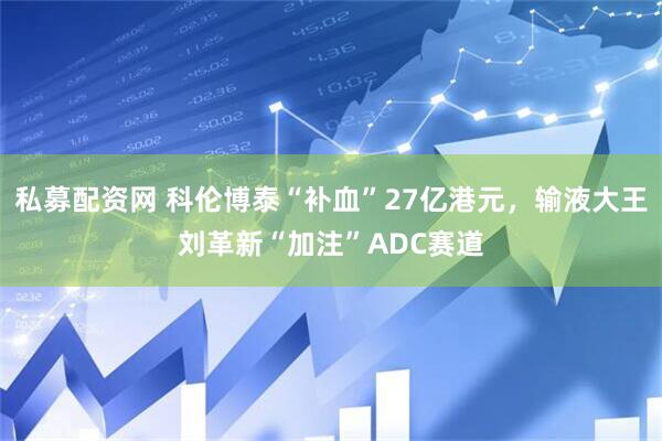 私募配资网 科伦博泰“补血”27亿港元，输液大王刘革新“加注”ADC赛道