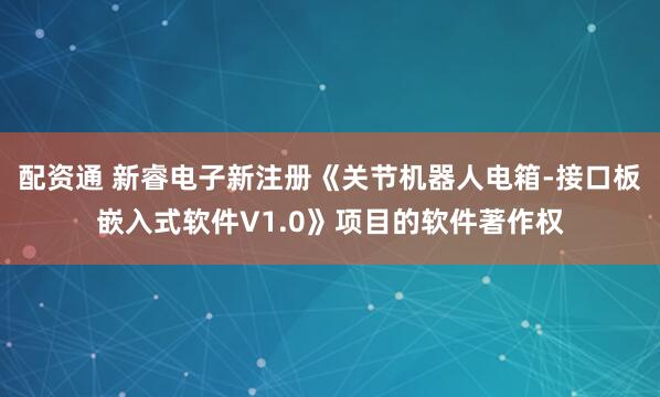 配资通 新睿电子新注册《关节机器人电箱-接口板嵌入式软件V1.0》项目的软件著作权