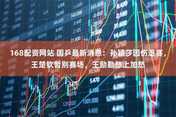 168配资网站 国乒最新消息：孙颖莎因伤退赛，王楚钦暂别赛场，王励勤愁上加愁