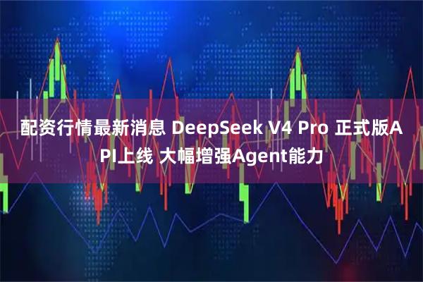 配资行情最新消息 DeepSeek V4 Pro 正式版API上线 大幅增强Agent能力