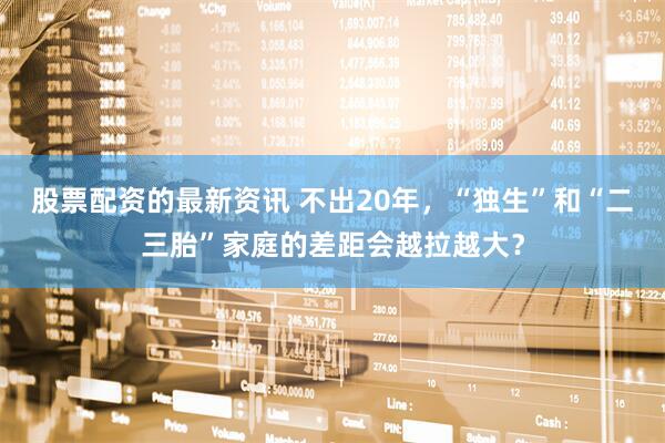 股票配资的最新资讯 不出20年,“独生”和“二三胎”家庭的差距会越拉越大?