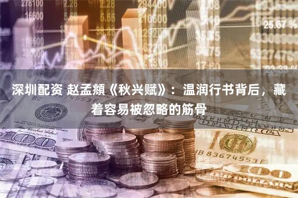深圳配资 赵孟頫《秋兴赋》：温润行书背后，藏着容易被忽略的筋骨